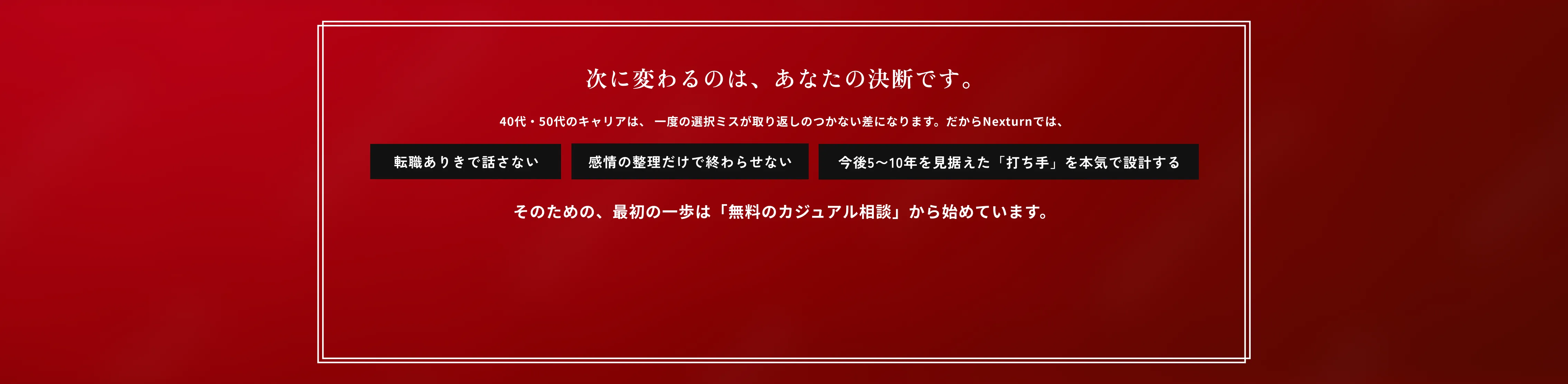 次に変わるのは、あなたの決断です。最初の一歩は「無料のカジュアル相談」から始めています。